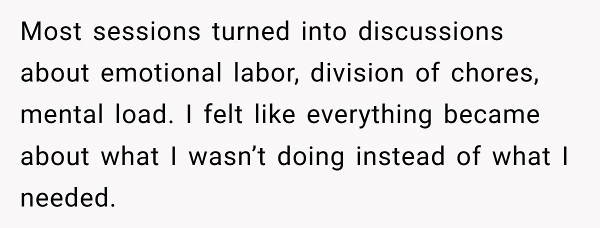 Most sessions turned into discussions about emotional labor, division of chores, mental load. I felt like everything became about what I wasn’t doing instead of what I needed.