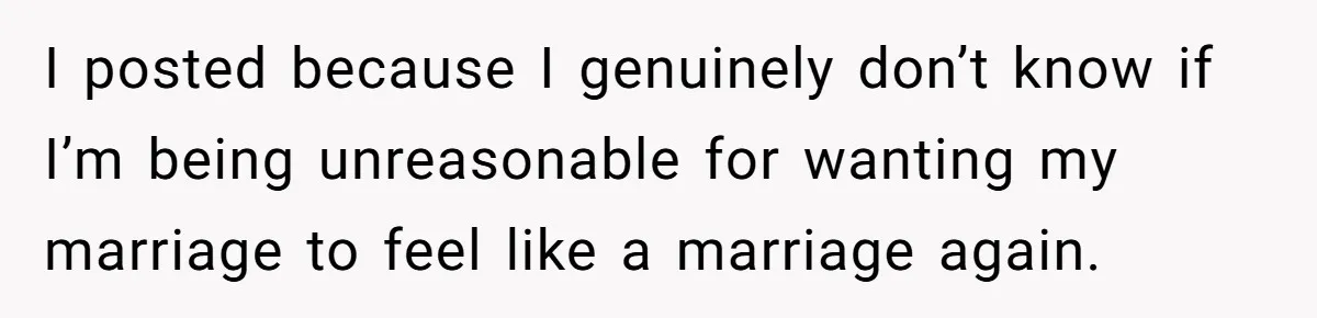 I posted because I genuinely don’t know if I’m being unreasonable for wanting my marriage to feel like a marriage again.