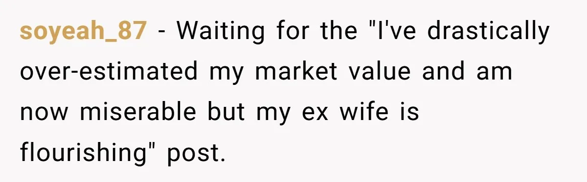 soyeah_87 − Waiting for the "I've drastically over-estimated my market value and am now miserable but my ex wife is flourishing" post.
