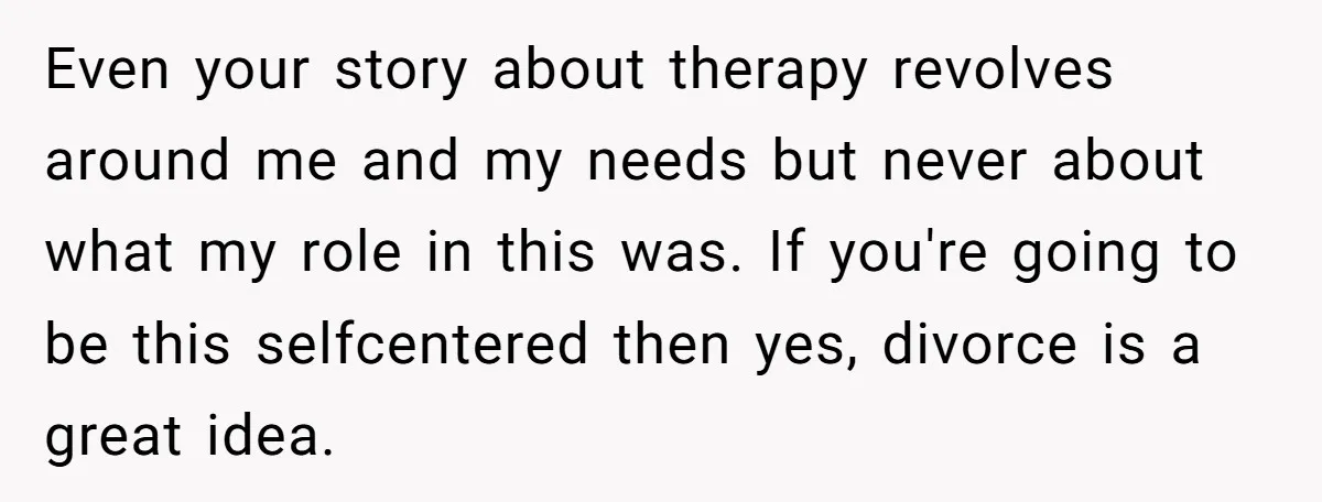 Even your story about therapy revolves around me and my needs but never about what my role in this was. If you're going to be this selfcentered then yes, divorce...