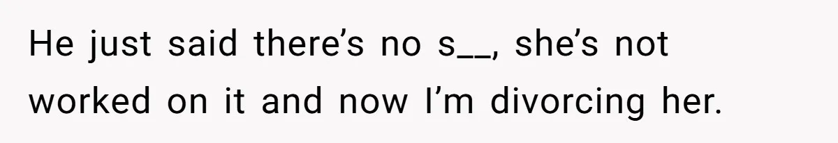 He just said there’s no s__, she’s not worked on it and now I’m divorcing her.