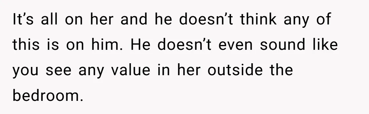 It’s all on her and he doesn’t think any of this is on him. He doesn’t even sound like you see any value in her outside the bedroom.