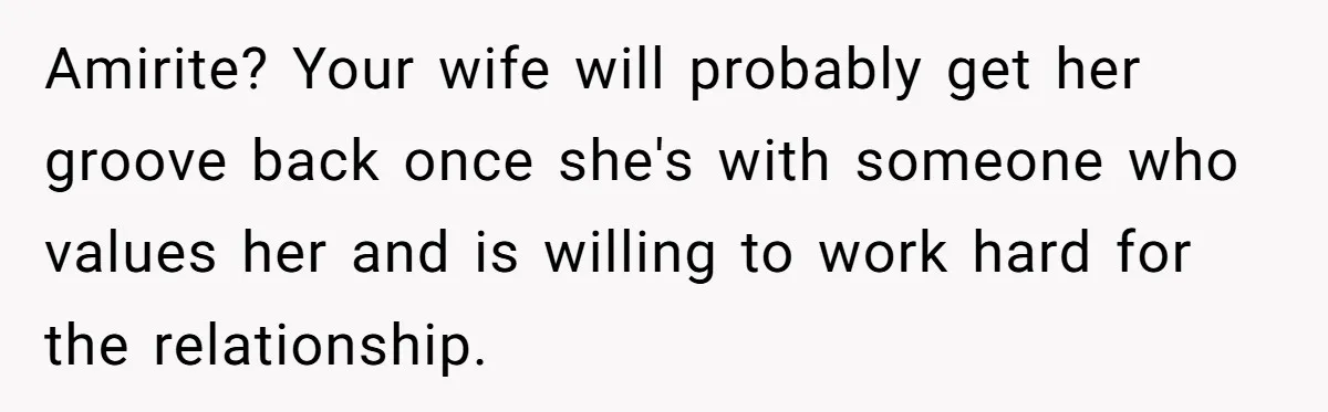 Amirite? Your wife will probably get her groove back once she's with someone who values her and is willing to work hard for the relationship.