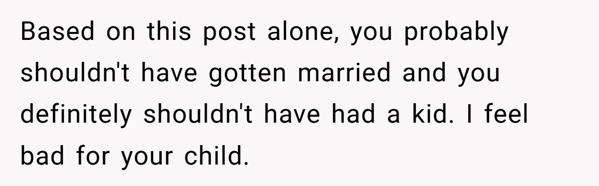 Based on this post alone, you probably shouldn't have gotten married and you definitely shouldn't have had a kid. I feel bad for your child.