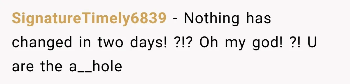 SignatureTimely6839 − Nothing has changed in two days! ?!? Oh my god! ?! U are the a__hole