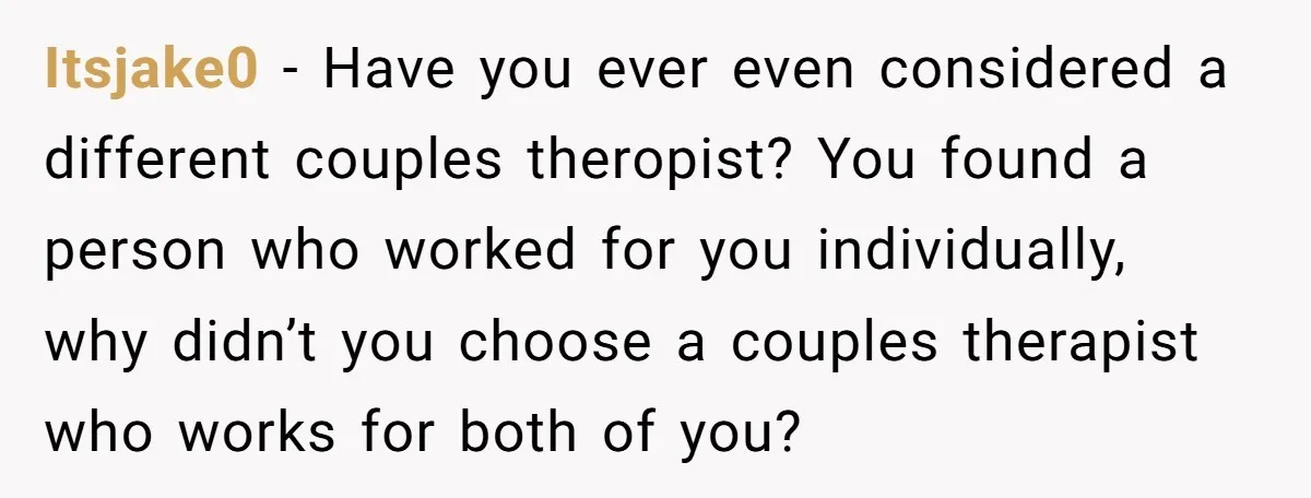 Itsjake0 − Have you ever even considered a different couples theropist? You found a person who worked for you individually, why didn’t you choose a couples therapist who works for...