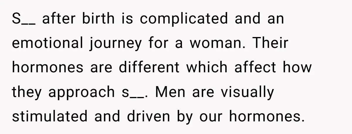S__ after birth is complicated and an emotional journey for a woman. Their hormones are different which affect how they approach s__. Men are visually stimulated and driven by our...
