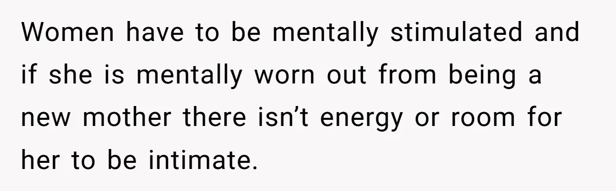 Women have to be mentally stimulated and if she is mentally worn out from being a new mother there isn’t energy or room for her to be intimate.