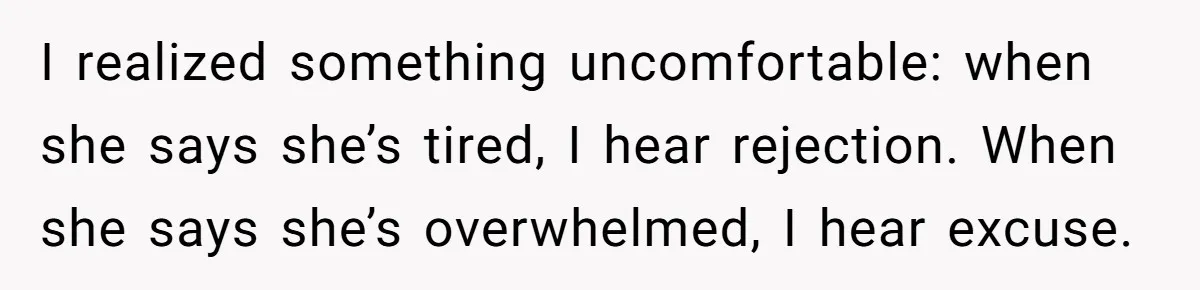 I realized something uncomfortable: when she says she’s tired, I hear rejection. When she says she’s overwhelmed, I hear excuse.