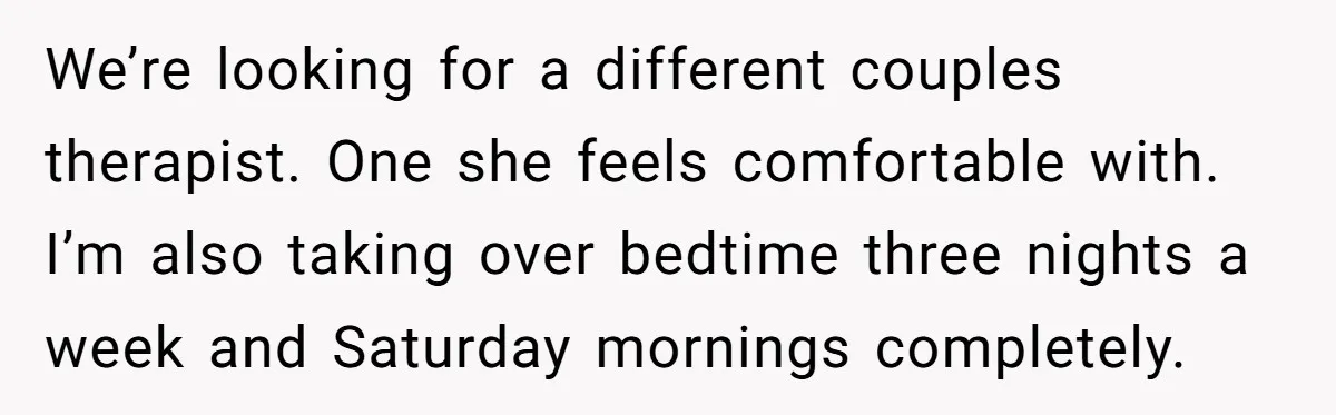 We’re looking for a different couples therapist. One she feels comfortable with. I’m also taking over bedtime three nights a week and Saturday mornings completely.