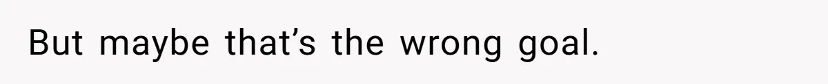 But maybe that’s the wrong goal.