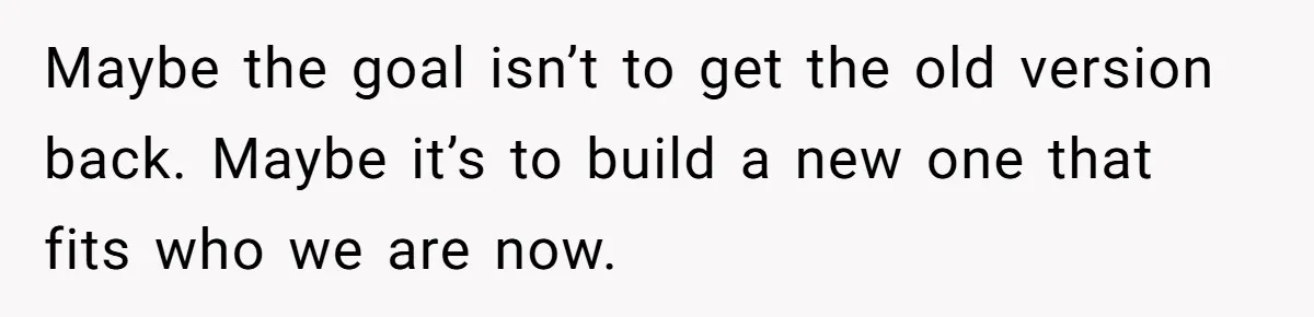 Maybe the goal isn’t to get the old version back. Maybe it’s to build a new one that fits who we are now.