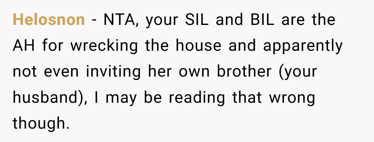 She Let Her Sister-in-Law Use the Family Estate for a Wedding. Now They’re Headed to Court Over $1,000 in Damage. Helosnon − NTA, your SIL and BIL are the AH for wrecking the house and apparently not even inviting her own brother (your husband), I may be reading that wrong...