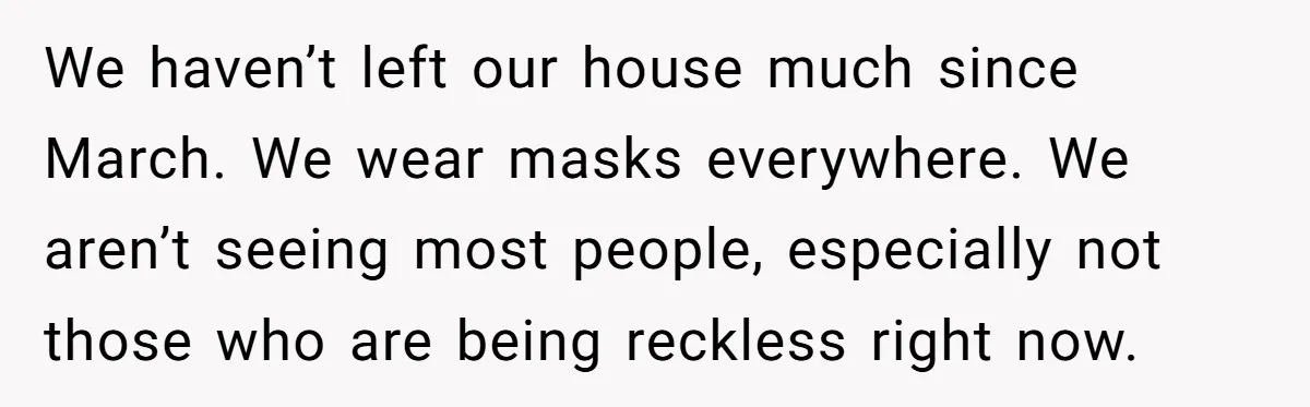 We haven’t left our house much since March. We wear masks everywhere. We aren’t seeing most people, especially not those who are being reckless right now.