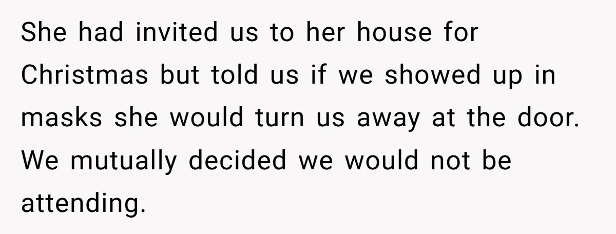 She had invited us to her house for Christmas but told us if we showed up in masks she would turn us away at the door. We mutually decided we...