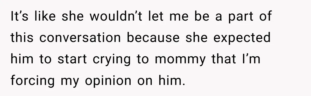 It’s like she wouldn’t let me be a part of this conversation because she expected him to start crying to mommy that I’m forcing my opinion on him.
