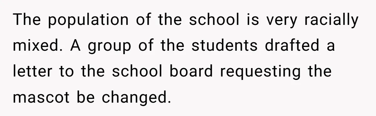The population of the school is very racially mixed. A group of the students drafted a letter to the school board requesting the mascot be changed.