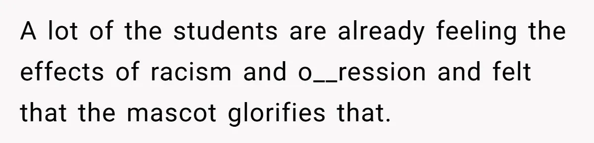 A lot of the students are already feeling the effects of racism and o__ression and felt that the mascot glorifies that.