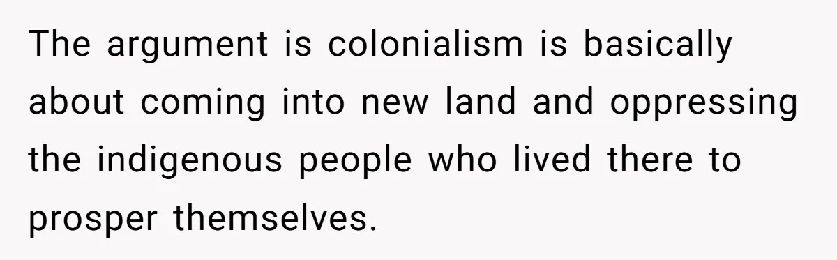 The argument is colonialism is basically about coming into new land and oppressing the indigenous people who lived there to prosper themselves.