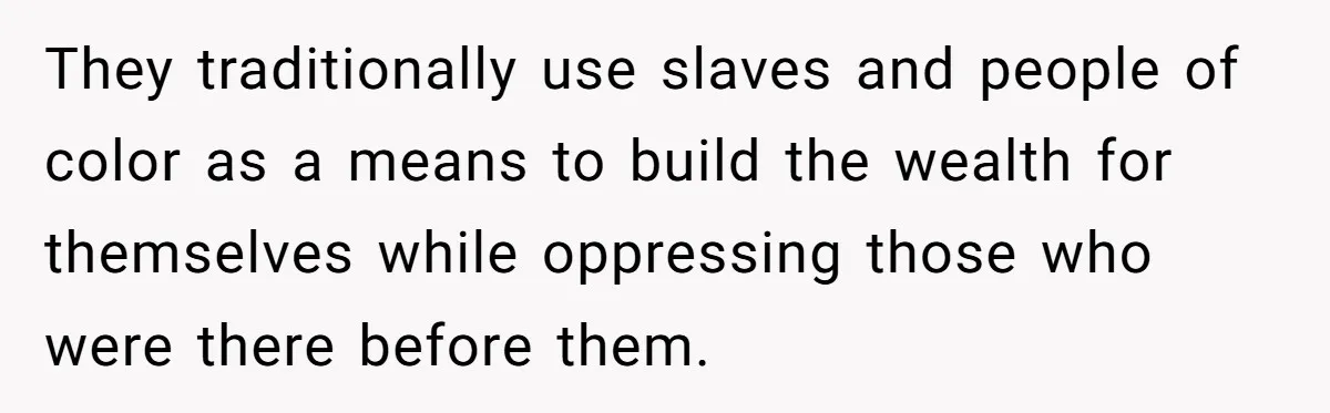 They traditionally use slaves and people of color as a means to build the wealth for themselves while oppressing those who were there before them.