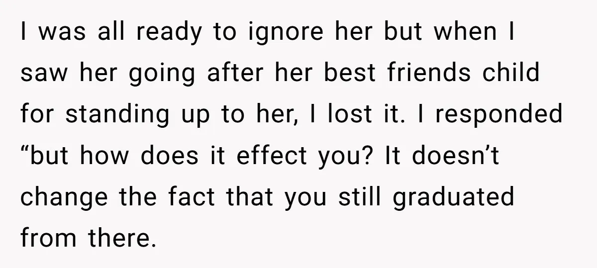 I was all ready to ignore her but when I saw her going after her best friends child for standing up to her, I lost it. I responded “but how...