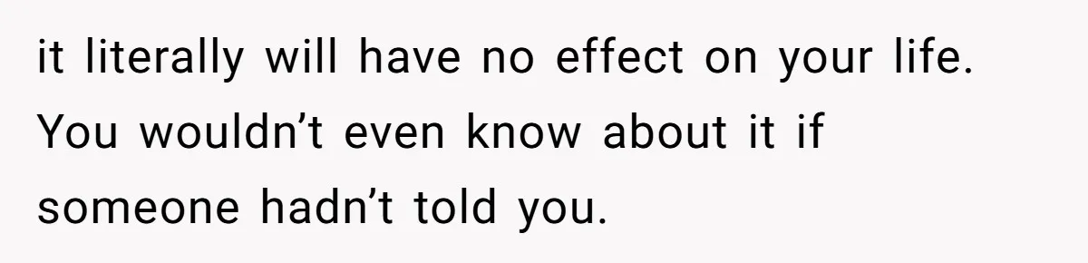it literally will have no effect on your life. You wouldn’t even know about it if someone hadn’t told you.