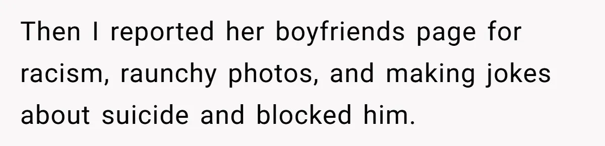 Then I reported her boyfriends page for racism, raunchy photos, and making jokes about suicide and blocked him.
