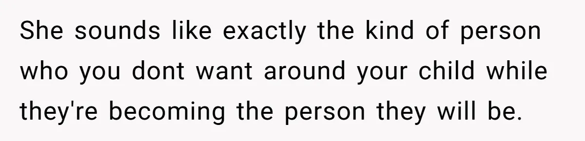She sounds like exactly the kind of person who you dont want around your child while they're becoming the person they will be.