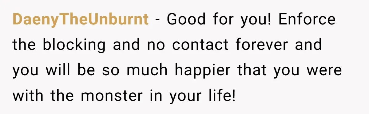 DaenyTheUnburnt − Good for you! Enforce the blocking and no contact forever and you will be so much happier that you were with the monster in your life!