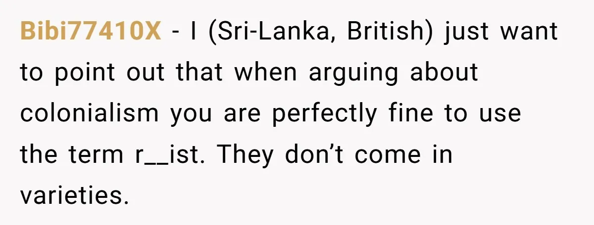 Bibi77410X − I (Sri-Lanka, British) just want to point out that when arguing about colonialism you are perfectly fine to use the term r__ist. They don’t come in varieties.