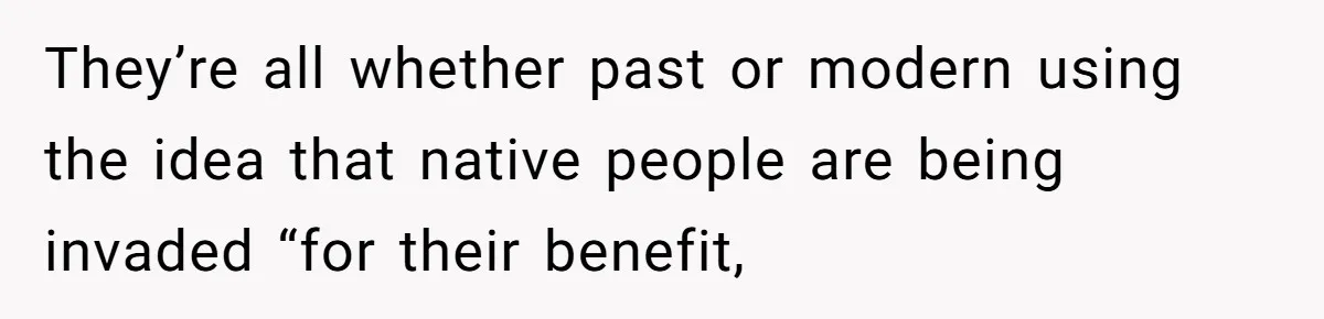 They’re all whether past or modern using the idea that native people are being invaded “for their benefit,
