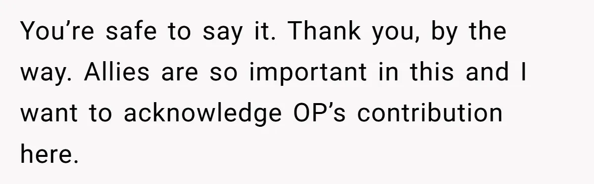 You’re safe to say it. Thank you, by the way. Allies are so important in this and I want to acknowledge OP’s contribution here.