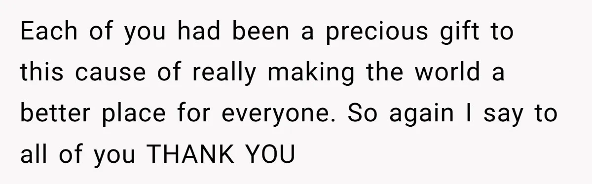 Each of you had been a precious gift to this cause of really making the world a better place for everyone. So again I say to all of you THANK...