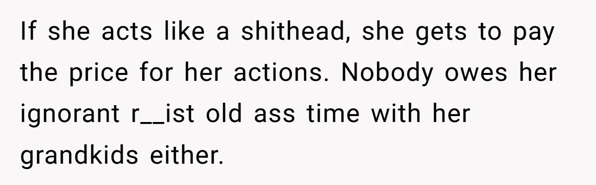 If she acts like a shithead, she gets to pay the price for her actions. Nobody owes her ignorant r__ist old ass time with her grandkids either.
