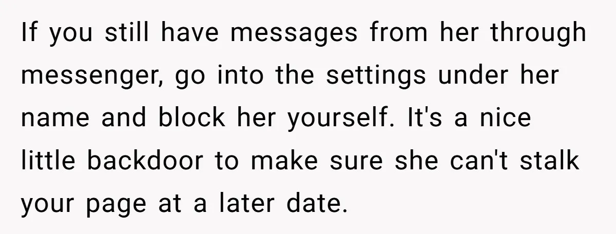 If you still have messages from her through messenger, go into the settings under her name and block her yourself. It's a nice little backdoor to make sure she can't...