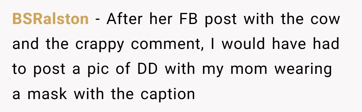 BSRalston − After her FB post with the cow and the crappy comment, I would have had to post a pic of DD with my mom wearing a mask with...