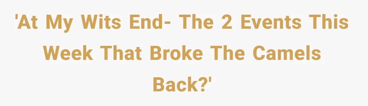 'At my wits end- the 2 events this week that broke the camels back?'