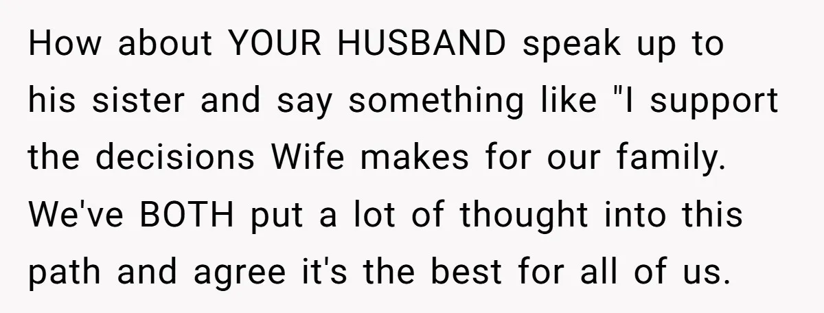 She Mom-Shamed Her Sister-in-Law at Dinner. The Clapback Left the Table Silent. How about YOUR HUSBAND speak up to his sister and say something like "I support the decisions Wife makes for our family. We've BOTH put a lot of thought into...