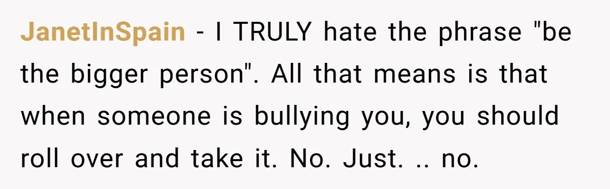 She Mom-Shamed Her Sister-in-Law at Dinner. The Clapback Left the Table Silent. JanetInSpain − I TRULY hate the phrase "be the bigger person". All that means is that when someone is bullying you, you should roll over and take it. No. Just....