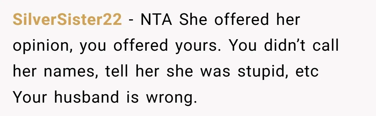 She Mom-Shamed Her Sister-in-Law at Dinner. The Clapback Left the Table Silent. SilverSister22 − NTA She offered her opinion, you offered yours. You didn’t call her names, tell her she was stupid, etc Your husband is wrong.