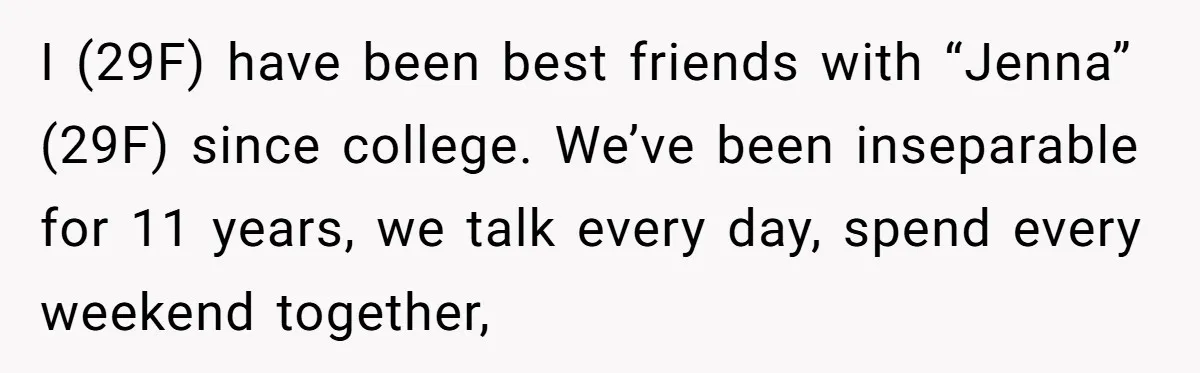 She Thought Asking Why She Was Being Excluded Was Reasonable. Her Best Friend Thought It Was “Intense.” I (29F) have been best friends with “Jenna” (29F) since college. We’ve been inseparable for 11 years, we talk every day, spend every weekend together,