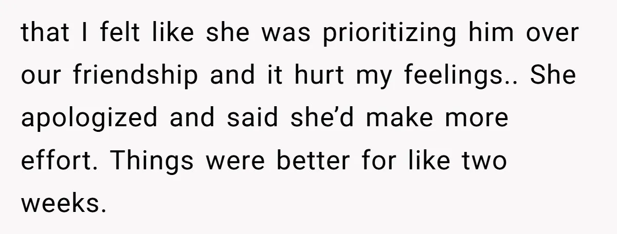 She Thought Asking Why She Was Being Excluded Was Reasonable. Her Best Friend Thought It Was “Intense.” that I felt like she was prioritizing him over our friendship and it hurt my feelings.. She apologized and said she’d make more effort. Things were better for like two...