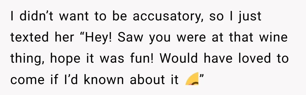 She Thought Asking Why She Was Being Excluded Was Reasonable. Her Best Friend Thought It Was “Intense.” I didn’t want to be accusatory, so I just texted her “Hey! Saw you were at that wine thing, hope it was fun! Would have loved to come if I’d...