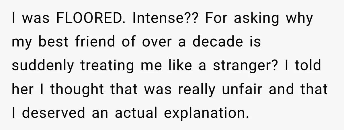 She Thought Asking Why She Was Being Excluded Was Reasonable. Her Best Friend Thought It Was “Intense.” I was FLOORED. Intense?? For asking why my best friend of over a decade is suddenly treating me like a stranger? I told her I thought that was really unfair...