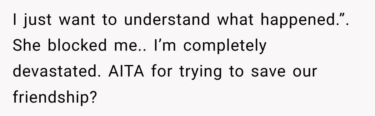 She Thought Asking Why She Was Being Excluded Was Reasonable. Her Best Friend Thought It Was “Intense.” I just want to understand what happened.”. She blocked me.. I’m completely devastated. AITA for trying to save our friendship?