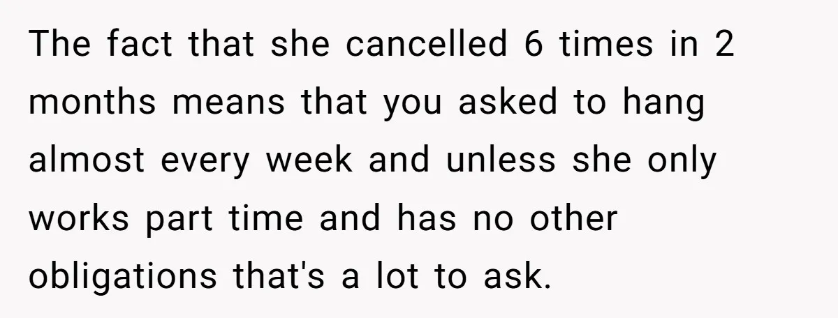 She Thought Asking Why She Was Being Excluded Was Reasonable. Her Best Friend Thought It Was “Intense.” The fact that she cancelled 6 times in 2 months means that you asked to hang almost every week and unless she only works part time and has no other...