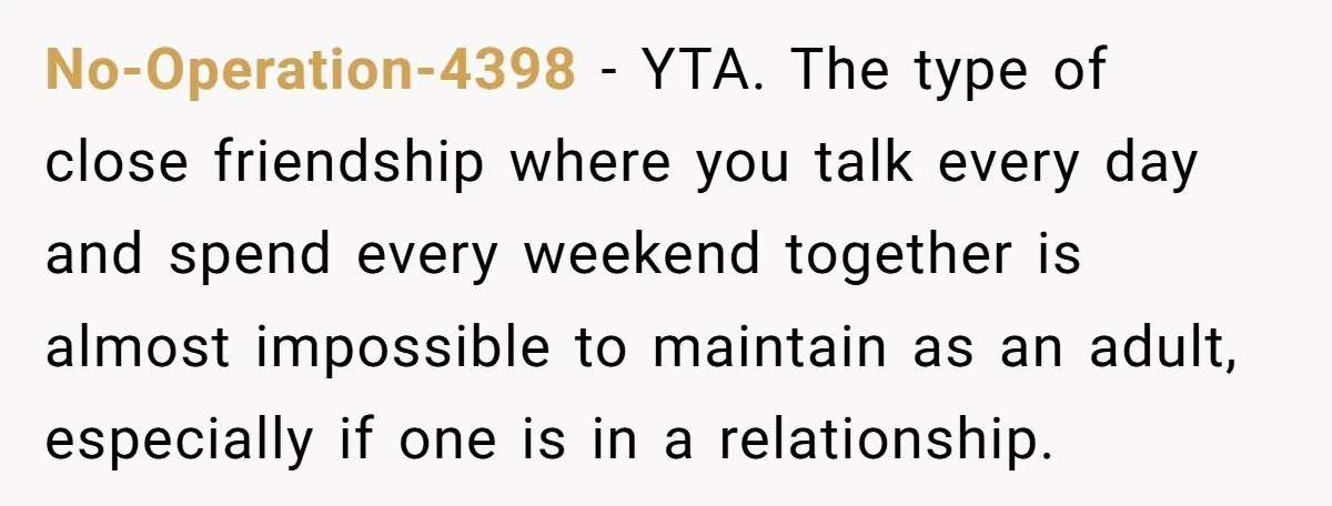 She Thought Asking Why She Was Being Excluded Was Reasonable. Her Best Friend Thought It Was “Intense.” No-Operation-4398 − YTA. The type of close friendship where you talk every day and spend every weekend together is almost impossible to maintain as an adult, especially if one is...