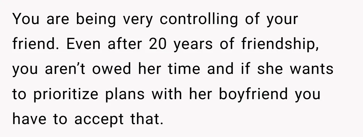 She Thought Asking Why She Was Being Excluded Was Reasonable. Her Best Friend Thought It Was “Intense.” You are being very controlling of your friend. Even after 20 years of friendship, you aren’t owed her time and if she wants to prioritize plans with her boyfriend you...