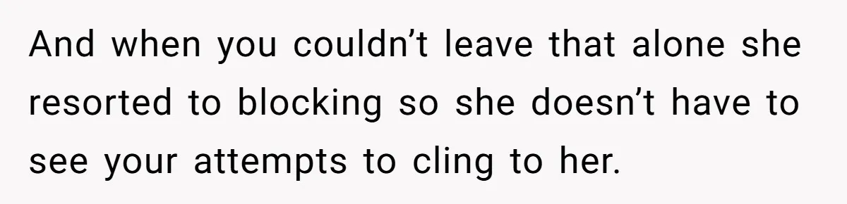 She Thought Asking Why She Was Being Excluded Was Reasonable. Her Best Friend Thought It Was “Intense.” And when you couldn’t leave that alone she resorted to blocking so she doesn’t have to see your attempts to cling to her.