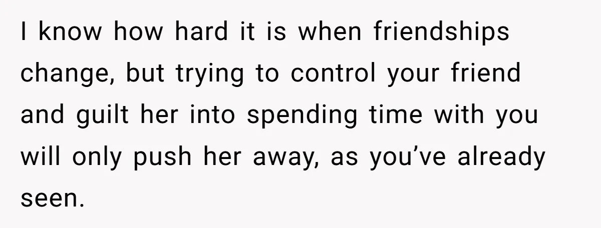 She Thought Asking Why She Was Being Excluded Was Reasonable. Her Best Friend Thought It Was “Intense.” I know how hard it is when friendships change, but trying to control your friend and guilt her into spending time with you will only push her away, as you’ve...